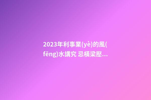 2023年利事業(yè)的風(fēng)水講究 忌橫梁壓頂